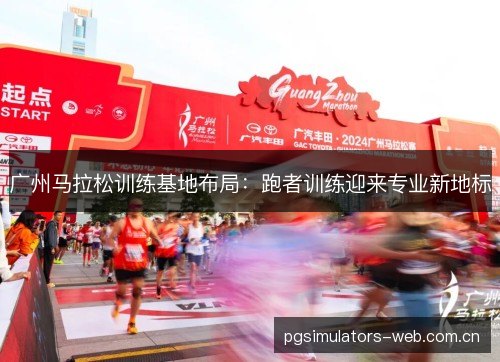 广州马拉松训练基地布局：跑者训练迎来专业新地标